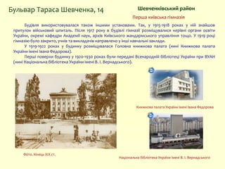 Шевченківський районБульвар Тараса Шевченка, 14
Будівля використовувалася також іншими установами. Так, у 1915-1918 роках у ній знайшов
притулок військовий шпиталь. Після 1917 року в будівлі гімназії розміщувалися керівні органи освіти
України, окремі кафедри Академії наук, архів Київського жандармського управління тощо. У 1919 році
гімназію було закрито, учнів та викладачів направлено у інші навчальні заклади.
У 1919-1922 роках у будинку розміщувалася Головна книжкова палата (нині Книжкова палата
України імені Івана Федорова).
Перші поверхи будинку у 1920-1930 роках були передані Всенародній бібліотеці України при ВУАН
(нині Національна бібліотека України імені В. І. Вернадського).
Національна бібліотека України імені В. І. Вернадського
Книжкова палата України імені Івана Федорова
Перша київська гімназія
Фото. Кінець XIX ст.
 