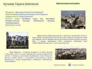 *Афанасівський (Афанасіївський) яр — урочище в центральній частині м.
Києва. Межує з місцевостями Старий Київ та Нова Забудова. Походження назви
яру невідоме. Під час забудови центра міста більшу частину яру було засипано.
Одну з вулиць, прокладених його колишньою територією, було
названо Афанасівською (нині — вулиця Івана Франка).
Шевченківський район
Місцевість: Афанасівський яр*, Нова Забудова*.
Пролягає від Бессарабської площі до площі Перемоги.
Названа на честь Тараса Шевченка.
Колишні назви: Бульварне шосе, вул. Бульварна,
Університетський бульвар, Бібіковський бульвар,
Ровноерштрассе.
Протяжність: 1,7 км
Умовні позначки: – читай в Інтернеті
Бульвар Тараса Шевченка
Афанасівська вулиця, 1902
Нова Забудова
*Нова Забудова — історична місцевість у м. Києві. Виникла
у 1830-1840-х роках як земля, виділена для масового переселення
жителів з Печерська, викликаного будівництвом Нової Печерської
фортеці. Головні вулиці — Антоновича, Саксаганського, Велика
Васильківська. Станції метрополітену: «Либідська», «Олімпійська»,
«Палац Україна».
 