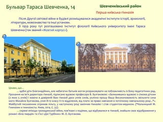 Шевченківський районБульвар Тараса Шевченка, 14
Після Другої світової війни в будівлі розміщувалися академічні інститути історії, археології,
літератури, мовознавства та інші установи.
З 1959 року тут розташовано Інститут філології Київського університету імені Тараса
Шевченка (так званий «Жовтий корпус»).
Цікаво, що…
…здібні діти благонадійних, але небагатих батьків могли розраховувати на поблажливість із боку педагогічних рад.
Прохання на ім'я директора гімназії, підписане вдовою професора В. Булгаковою: «Залишившись вдовою з сімома дітьми
(з яких 5 учнів) і маючи в довіреній Вам гімназії двох учнів синів, уклінно прошу Вашу Високоповажність звільнити сина
мого Михайла Булгакова, учня 8-го класу II-го відділення, від плати за право навчання в поточному навчальному році...*».
Майбутній письменник отримав пільгу, у наступному році закінчив гімназію і став студентом-медиком. (*Кальницкий М.
Гимназии и гимназисты. Киев, 2014. С. 33).
…окремі епізоди громадянської війни, пов’язані з подіями, що відбувалися в гімназії, знайшли своє відображення у
романі «Біла гвардія» та п’єсі «Дні Турбіних» М. О. Булгакова.
Перша київська гімназія
 