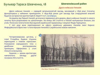 Шевченківський районБульвар Тараса Шевченка, 18
Друга київська гімназія — середній загальноосвітній заклад, заснований у 1836 році. Спочатку
функціонувала у найманих приміщеннях. У 1854-1856 роках для закладу був споруджений власний
будинок за проєктом архітекторів О. Беретті та П. Шлейфера.
На відміну від Першої гімназії, де вчилися переважно діти дворян, Друга київська гімназія із самого
початку була розрахована на «різночинців». На кінець XIX століття в гімназії налічувалося близько 700
учнів. Почесним попечителем був відомий український підприємець і меценат Федір Терещенко.
У 1917 році вона перетворилася на «Другу українську державну гімназію імені Кирило-
Мефодіївського братства» і стала першою гімназією з українською мовою навчання.
Друга київська гімназія
Чотириповерхова цегляна, у
плані П-подібна, будівля з’єднана
переходами з новими корпусами.
Планування коридорного типу з
двобічним розташуванням
приміщень. Оформлена у стилі
пізнього класицизму.
Будинок — зразок архітектури
навчального закладу другої
половини XIX століття.
Листівка. Початок ХХ ст.
 
