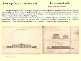 Шевченківський районБульвар Тараса Шевченка, 18
Серед викладачів гімназії були видатні особистості: історик, філософ, громадський діяч М. Драгоманов,
журналіст, філолог В. Науменко, біограф Тараса Шевченка М. Чалий, економіст І. Вернадський, поет М. Зеров,
художники С. Алексєєв та І. Сошенко, геолог Ф. Швець, вчений і педагог П. Лебединцев, письменниця і
театральний діяч М. Прохорова (Тобілевич-Кресан).
Відомі випускники: економіст і поет П. Чубинський, дослідник Арктики О. Шмідт, поет С. Надсон,
композитор Р. Глієр, художник В. Орловський, поет А. Кримський, історики М. Стороженко, М. Левченко,
архітектор В. Осьмак, хімік О. Бах, учасники бою під Крутами П. Кольченко та М. Ганкевич тощо.
Друга київська гімназія
Проєкт гімназії
 