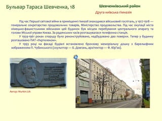 Шевченківський районБульвар Тараса Шевченка, 18
Друга київська гімназія
Під час Першої світової війни в приміщенні гімназії знаходився військовий госпіталь, у 1917-1918 —
генеральне секретарство продовольчих товарів, Міністерство продовольства. Під час окупації міста
німецько-фашистськими військами цей будинок був місцем перебування центрального апарату та
голови Міської управи Києва. За радянських часів розташувалася телефонна станція.
У 1959-1961 роках споруду було реконструйовано, надбудовано два поверхи. Тепер у будинку
розташовано ПАТ «Укртелеком».
У 1993 році на фасаді будівлі встановлено бронзову меморіальну дошку з барельєфним
зображенням П. Чубинського (скульптор — Б. Довгань, архітектор — Ф. Юр’єв).
Автор: Murkin.UA
 