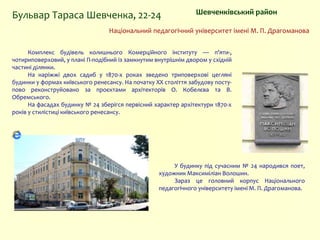 Шевченківський районБульвар Тараса Шевченка, 22-24
У будинку під сучасним № 24 народився поет,
художник Максиміліан Волошин.
Зараз це головний корпус Національного
педагогічного університету імені М. П. Драгоманова.
Національний педагогічний університет імені М. П. Драгоманова
Комплекс будівель колишнього Комерційного інституту — п'яти-,
чотириповерховий, у плані П-подібний із замкнутим внутрішнім двором у східній
частині ділянки.
На наріжжі двох садиб у 1870-х роках зведено триповерхові цегляні
будинки у формах київського ренесансу. На початку XX століття забудову посту-
пово реконструйовано за проєктами архітекторів О. Кобелєва та В.
Обремського.
На фасадах будинку № 24 зберігся первісний характер архітектури 1870-х
років у стилістиці київського ренесансу.
 
