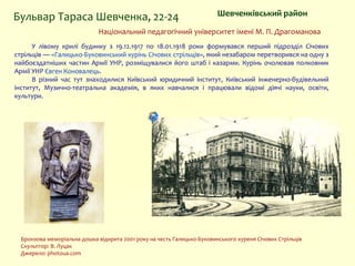 Шевченківський районБульвар Тараса Шевченка, 22-24
Національний педагогічний університет імені М. П. Драгоманова
У лівому крилі будинку з 19.12.1917 по 18.01.1918 роки формувався перший підрозділ Січових
стрільців — «Галицько-Буковинський курінь Січових стрільців», який незабаром перетворився на одну з
найбоєздатніших частин Армії УНР, розміщувалися його штаб і казарми. Курінь очолював полковник
Армії УНР Євген Коновалець.
В різний час тут знаходилися Київський юридичний інститут, Київський інженерно-будівельний
інститут, Музично-театральна академія, в яких навчалися і працювали відомі діячі науки, освіти,
культури.
Бронзова меморіальна дошка відкрита 2001 року на честь Галицько-Буковинського куреня Січових Стрільців
Скульптор: В. Луцак
Джерело: photoua.com
 