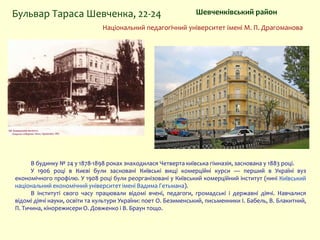 В будинку № 24 у 1878-1898 роках знаходилася Четверта київська гімназія, заснована у 1883 році.
У 1906 році в Києві були засновані Київські вищі комерційні курси — перший в Україні вуз
економічного профілю. У 1908 році були реорганізовані у Київський комерційний інститут (нині Київський
національний економічний університет імені Вадима Гетьмана).
В інституті свого часу працювали відомі вчені, педагоги, громадські і державні діячі. Навчалися
відомі діячі науки, освіти та культури України: поет О. Безименський, письменники І. Бабель, В. Блакитний,
П. Тичина, кінорежисери О. Довженко і В. Браун тощо.
Шевченківський районБульвар Тараса Шевченка, 22-24
Національний педагогічний університет імені М. П. Драгоманова
 