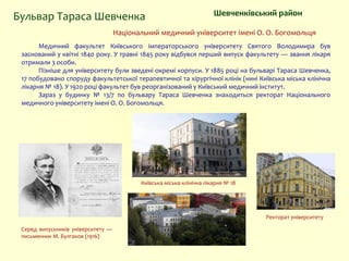Національний медичний університет імені О. О. Богомольця
Медичний факультет Київського імператорського університету Святого Володимира був
заснований у квітні 1840 року. У травні 1845 року відбувся перший випуск факультету — звання лікаря
отримали 3 особи.
Пізніше для університету були зведені окремі корпуси. У 1885 році на бульварі Тараса Шевченка,
17 побудовано споруду факультетської терапевтичної та хірургічної клінік (нині Київська міська клінічна
лікарня № 18). У 1920 році факультет був реорганізований у Київський медичний інститут.
Зараз у будинку № 13/7 по бульвару Тараса Шевченка знаходиться ректорат Національного
медичного університету імені О. О. Богомольця.
Ректорат університету
Серед випускників університету —
письменник М. Булгаков (1916)
Шевченківський районБульвар Тараса Шевченка
Київська міська клінічна лікарня № 18
 