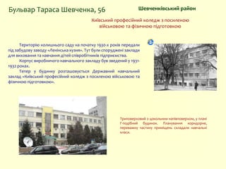 Шевченківський районБульвар Тараса Шевченка, 56
Київський професійний коледж з посиленою
військовою та фізичною підготовкою
Територію колишнього саду на початку 1930-х років передали
під забудову заводу «Ленінська кузня». Тут були споруджені заклади
для виховання та навчання дітей співробітників підприємства.
Корпус виробничого навчального закладу був зведений у 1931-
1932 роках.
Тепер у будинку розташовується Державний навчальний
заклад «Київський професійний коледж з посиленою військовою та
фізичною підготовкою».
Триповерховий з цокольним напівповерхом, у плані
Г-подібний будинок. Планування коридорне,
переважну частину приміщень складали навчальні
класи.
 