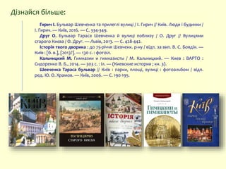 Гирич І. Бульвар Шевченка та прилеглі вулиці / І. Гирич // Київ. Люди і будинки /
І. Гирич. — Київ, 2016. — С. 334-349.
Друг О. Бульвар Тараса Шевченка й вулиці поблизу / О. Друг // Вулицями
старого Києва / О. Друг. — Львів, 2013. — С. 428-442.
Історія твого дворика : до 75-річчя Шевченк. р-ну / відп. за вип. В. С. Боядін. —
Київ : [б. в.], [2013?]. — 130 c. : фотоіл.
Кальницкий М. Гимназии и гимназисты / М. Кальницкий. — Киев : ВАРТО :
Сидоренко В. Б., 2014. — 303 с. : іл. — (Киевские истории ; кн. 3).
Шевченка Тараса бульвар // Київ : парки, площі, вулиці : фотоальбом / відп.
ред. Ю. О. Храмов. — Київ, 2006. — С. 190-195.
Дізнайся більше:
 