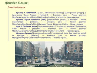 Дізнайся більше:
Бульвар Т. ШЕВЧЕНКА, 4 (кол. Бібіковський бульвар) [Електронний ресурс] //
Архитектор Павел Алешин : [вебсайт]. — Електрон. дані. — Режим доступу:
http://www.alyoshin.ru/Files/publika/malakov/malakov_074.html. — Назва з екрана.
Бульвар Тараса Шевченка (Київ) [Електронний ресурс] // ВікіпедіЯ : вільна
енциклопедія : [вебсайт]. — Електрон. дані. — Режим доступу:
https://uk.wikipedia.org/wiki/wiki/Бульвар_Тараса_Шевченка_(Київ). — Назва з екрана.
Друг О. Особняки Києва [Електронний ресурс] / О. Друг, Д. Малаков // Архитектор
Павел Алешин : [вебсайт]. — Електрон. дані. — Режим доступу:
http://www.alyoshin.ru/Files/publika/malakov/malakov_000.html. — Назва з екрана.
Шевченка бульвар [Електронний ресурс] // Интересный Киев. Звід пам’яток історії
та культури : [вебсайт]. — Електрон. дані. — Режим доступу:
http://pamyatky.kiev.ua/streets/shevchenka-bulv. — Назва з екрана.
Електронні ресурси
Джерело: kiev.informator.ua
 