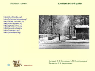 http://uk.wikipedia.org/
https://photos.wikimapia.org/
https://www.retroua.com/
http://www.alyoshin.ru/
https://photo.online.ua/
http://retrostreets.com/
https://mistaua.com/
https://wikimapia.org/
Ілюстрації з сайтів:
Укладачі: С. В. Кисельова, Н. М. Невмержицька
Редактор: О. А. Кадькаленко
Київ — 2020
Шевченківський район
 