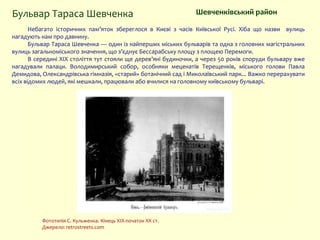 Небагато історичних пам’яток збереглося в Києві з часів Київської Русі. Хіба що назви вулиць
нагадують нам про давнину.
Бульвар Тараса Шевченка — один із найперших міських бульварів та одна з головних магістральних
вулиць загальноміського значення, що з’єднує Бессарабську площу з площею Перемоги.
В середині ХІХ століття тут стояли ще дерев’яні будиночки, а через 50 років споруди бульвару вже
нагадували палаци. Володимирський собор, особняки меценатів Терещенків, міського голови Павла
Демидова, Олександрівська гімназія, «старий» ботанічний сад і Миколаївський парк... Важко перерахувати
всіх відомих людей, які мешкали, працювали або вчилися на головному київському бульварі.
Шевченківський район
Фототипія С. Кульженка. Кінець XIX-початок XX ст.
Джерело: retrostreets.com
Бульвар Тараса Шевченка
 