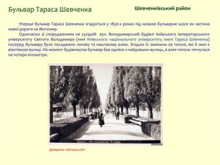 Уперше бульвар Тараса Шевченка згадується у 1830-х роках під назвою Бульварне шосе як частина
нової дороги на Житомир.
Одночасно зі спорудженням на сусідній вул. Володимирській будівлі Київського імператорського
університету Святого Володимира (нині Київського національного університету імені Тараса Шевченка)
посеред бульвару було посаджено липову та каштанову алею. Згодом їх замінили на тополі, які й нині є
візитівкою вулиці. На момент будівництва бульвар був однією з найдовших вулиць, а алея тополь тягнулася
на чотири кілометри.
Шевченківський район
Джерело: retroua.com
Бульвар Тараса Шевченка
 