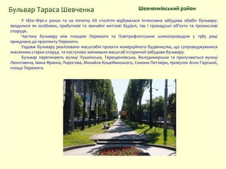 У 1870-1890-х роках та на початку XX століття відбувалася інтенсивна забудова обабіч бульвару:
зводилися як особняки, прибуткові та звичайні житлові будівлі, так і громадські об’єкти та промислові
споруди.
Частину бульвару між площею Перемоги та Повітрофлотським шляхопроводом у 1985 році
приєднано до проспекту Перемоги.
Уздовж бульвару реалізовано масштабні проєкти комерційного будівництва, що супроводжувалися
знесенням старих споруд та поступово змінювали масштаб історичної забудови бульвару.
Бульвар перетинають вулиці Пушкінська, Терещенківська, Володимирська та прилучаються вулиці
Леонтовича, Івана Франка, Пирогова, Михайла Коцюбинського, Симона Петлюри, провулок Алли Горської,
площа Перемоги.
Шевченківський районБульвар Тараса Шевченка
 