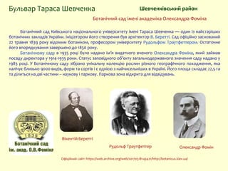 Шевченківський районБульвар Тараса Шевченка
Ботанічний сад Київського національного університету імені Тараса Шевченка — один із найстаріших
ботанічних закладів України. Ініціатором його створення був архітектор В. Беретті. Сад офіційно заснований
22 травня 1839 року відомим ботаніком, професором університету Рудольфом Траутфеттером. Остаточне
його впорядкування завершено до 1850 року.
Ботанічному саду в 1935 році було надано ім’я видатного вченого Олександра Фоміна, який займав
посаду директора у 1914-1935 роки. Статус заповідного об’єкту загальнодержавного значення саду надано у
1983 році. У Ботанічному саду зібрано унікальну колекцію рослин різного географічного походження, яка
налічує близько 9000 видів, форм та сортів і є однією з найчисельніших в Україні. Його площа складає 22,5 га
та ділиться на дві частини – наукову і паркову. Паркова зона відкрита для відвідувань.
Ботанічний сад імені академіка Олександра Фоміна
Олександр Фомін
Вікентій Беретті
Рудольф Траутфеттер
Офіційний сайт: https://web.archive.org/web/20170518143421/http://botanicus.kiev.ua/
 