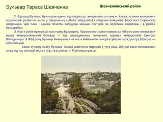 У 1840 році бульвар було прокладено відповідно до генерального плану м. Києва, за яким визначався
подальший розвиток міста у південному («Нова забудова») і південно-західному (проспект Перемоги)
напрямках. Цей план і заклав початок забудови міських пустирів за Золотими воротами і в районі
Бессарабки.
З 1850-х років вулиця дістала назву Бульварна. Паралельно з цією назвою до 1869-го року вживалася
назва Університетський бульвар — від спорудженого головного корпусу Університету Святого
Володимира. З 1869 року бульвар йменувався на честь Київського генерал-губернатора Дмитра Бібікова —
Бібіковський.
Свою сучасну назву бульвар Тараса Шевченка отримав у 1919 році. Відтоді вона змінювалася
лише під час окупації міста у 1942-1943 роках — Ровноерштрассе.
Шевченківський районБульвар Тараса Шевченка
Джерело: retroua.com
 