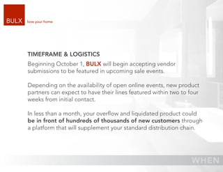 love your home




TIMEFRAME & LOGISTICS
Beginning October 1, BULX will begin accepting vendor
submissions to be featured in upcoming sale events.

Depending on the availability of open online events, new product
partners can expect to have their lines featured within two to four
weeks from initial contact.

In less than a month, your overﬂow and liquidated product could
be in front of hundreds of thousands of new customers through
a platform that will supplement your standard distribution chain.
 