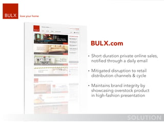 love your home




                 BULX.com
                 Short duration private online sales,
                 notiﬁed through a daily email

                 Mitigated disruption to retail
                 distribution channels & cycle

                 Maintains brand integrity by
                 showcasing overstock product
                 in high-fashion presentation
 