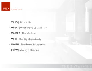 love your home




WHO | BULX + You

WHAT | What We’re Looking For

WHERE | The Medium

WHY | The Big Opportunity

WHEN | Timeframe & Logistics

HOW | Making It Happen
 