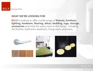love your home



WHAT WE’RE LOOKING FOR
BULX is looking to offer a wide range of ﬁxtures, furniture,
lighting, hardware, ﬂooring, décor, bedding, rugs, storage,
accessories and more for every room in the home - including
the kitchen, bathroom, bedroom, living room, and patio.
 