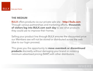 love your home




THE MEDIUM
BULX offers products via our private sale site - http://bulx.com.
Through various partnerships and marketing efforts, thousands
of visitors log into BULX.com each day to see what products
they could use to improve their homes.

Selling your product line through BULX ensures the discounted price
our Members see will not be stored or distributed across the web
(due to our login process).

This gives you the opportunity to move overstock or discontinued
products discreetly without damaging your brand or violating
minimum advertised pricing (MAP) with other distributors.
 