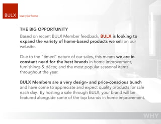 love your home




THE BIG OPPORTUNITY
Based on recent BULX Member feedback, BULX is looking to
expand the variety of home-based products we sell on our
website.

Due to the “timed” nature of our sales, this means we are in
constant need for the best brands in home improvement,
furnishings & décor, and the most popular seasonal items
throughout the year.

BULX Members are a very design- and price-conscious bunch
and have come to appreciate and expect quality products for sale
each day. By hosting a sale through BULX, your brand will be
featured alongside some of the top brands in home improvement.
 