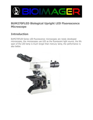 BUM270FLED Biological Upright LED Fluorescence
Microscope
Introduction
BUM270FLED Series LED fluorescence microscopes are newly developed
microscopes, the microscopes use LED as the fluorescent light source, the life
span of the LED lamp is much longer than mercury lamp, the performance is
also better.
 