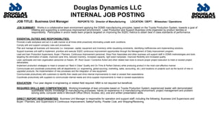 Douglas Dynamics LLC
INTERNAL JOB POSTING
JOB TITLE: Business Unit Manager REPORTS TO: Director of Manufacturing LOCATION / DEPT: Milwaukee / Operations
JOB SUMMARY: Works in a collaborative team environment applying the DDMS manufacturing principles, based on the Toyota Production System, towards a goal of
creating and supporting a continuous improvement environment. Lead Production and Support Business Units organized by product families or
responsibility. Participates in and/or leads team projects targeted on improving the SQDC metrics to obtain best in class standards of performance.
ESSENTIAL DUTIES AND RESPONSIBLITIES:
Promote a safe workplace and act in a safe manner at all times while proactively eliminating unsafe work conditions.
Comply with and support company rules and procedures.
Plan and manage all business unit resources (i.e. manpower, capital, equipment and inventory) while visualizing constraints, identifying inefficiencies and implementing solutions.
Support business unit staff to implement, prioritize and execute SQDC continuous improvement opportunities through the Management of Daily Improvement program.
Lead and train Production Supervisors, Buyer / Planners, Continuous Improvement personnel, Shop Floor Associates and other business unit support staff in DDMS methodologies and tools
targeting the elimination of waste, improved cycle time, reduced inventory, increased capacity, right sized manpower, improved flexibility and increased quality.
Lead, participate and train organization personnel on Kaizen, 3P, Root Cause / Corrective Action and other related lean tools to ensure proper project execution to meet or exceed project
deliverables.
Implement production strategies to meet or exceed out “Best in Class” Quality and On-Time & Perfect Delivery while producing product in the most cost effective manner.
Communicate and coordinate productively with all departments (i.e. engineering, global sourcing, marketing, sales, accounting, etc.) and locations on projects such as the launch of new or
upgraded products, the implementation of new processes and the integration of new equipment.
Communicate productively with customers to identify their needs and drive internal improvements to meet or exceed their expectations.
Coordinate productively with suppliers to communicate internal needs and drive supplier improvements to meet or exceed expectations.
EDUCATION: Four year degree in engineering or related field required. MBA is not required but beneficial.
REQUIRED SKILLS AND COMPENTENCIES: Working knowledge of lean principles based on Toyota Production System; experienced leader with demonstrated
quantifiable results; knowledge of manufacturing processes; hands on experience in a manufacturing environment; project management and problem
solving skills; computer skills in Microsoft Office (Word, Access, etc); oral and written presentation skills.
DIRECT REPORT RESPONSIBITIES: Business Unit Manager is responsible for operation and support staff; including the following: Business Unit Supervisors and
Buyer / Planners, and Supervisors in Continuous Improvement, Safety/Facility, Powder Coat, and Shipping/Receiving.
 