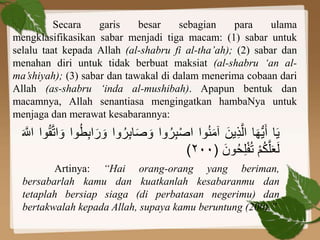 Secara garis besar sebagian para ulama
mengklasifikasikan sabar menjadi tiga macam: (1) sabar untuk
selalu taat kepada Allah (al-shabru fi al-tha’ah); (2) sabar dan
menahan diri untuk tidak berbuat maksiat (al-shabru ‘an al-
ma’shiyah); (3) sabar dan tawakal di dalam menerima cobaan dari
Allah (as-shabru ‘inda al-mushibah). Apapun bentuk dan
macamnya, Allah senantiasa mengingatkan hambaNya untuk
menjaga dan merawat kesabarannya:
‫ا‬َ‫ي‬‫ا‬َ‫ه‬ُّ‫ي‬َ‫أ‬ََ‫ين‬ِ‫ذ‬َّ‫ال‬‫وا‬ُ‫ن‬َ‫م‬‫آ‬‫وا‬ُ‫ر‬ِ‫ب‬ْ‫ص‬‫ا‬ََ‫ص‬ َ‫و‬‫وا‬ُ‫ر‬ِ‫ب‬‫ا‬‫وا‬ُ‫ط‬ِ‫ب‬‫ا‬َ‫ر‬ َ‫و‬ََّ‫ت‬‫ا‬ َ‫و‬‫وا‬ُ‫ق‬ََ َّ‫اّلل‬
َْ‫م‬ُ‫ك‬َّ‫ل‬َ‫ع‬َ‫ل‬ََ‫ون‬ُ‫ح‬ِ‫ل‬ْ‫ف‬ُ‫ت‬(٢٠٠)
Artinya: “Hai orang-orang yang beriman,
bersabarlah kamu dan kuatkanlah kesabaranmu dan
tetaplah bersiap siaga (di perbatasan negerimu) dan
bertakwalah kepada Allah, supaya kamu beruntung (200).”
 