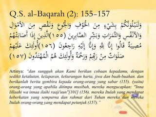 Q.S. al-Baqarah (2): 155-157
ْْ‫م‬ُ‫ك‬َّ‫ن‬َ‫و‬ُ‫ل‬ْ‫ب‬َ‫ن‬َ‫ل‬َ‫و‬ْ‫ء‬ْ‫ي‬َ‫ش‬ِ‫ب‬َْ‫ن‬ِ‫م‬ِْ‫ف‬ْ‫و‬َْ‫اْل‬ِْ‫وع‬ُْ‫اْل‬َ‫و‬ْ‫ص‬ْ‫ق‬َ‫ن‬َ‫و‬َْ‫ن‬ِ‫م‬ِْ‫ال‬َ‫و‬ْ‫األم‬
ِْ‫س‬ُ‫ف‬ْ‫األن‬َ‫و‬ِْ‫ات‬َ‫ر‬َ‫َّم‬‫ث‬‫ال‬َ‫و‬ِْ‫ر‬ِِّ‫ش‬َ‫ب‬َ‫و‬ِْ‫ب‬‫ا‬َّ‫الص‬َْ‫ين‬ِ‫ر‬(١٥٥)َْ‫ين‬ِ‫ذ‬َّ‫ل‬‫ا‬‫ا‬َ‫ذ‬ِ‫إ‬ُْ‫ه‬ْ‫ت‬َ‫اب‬َ‫َص‬‫أ‬ْْ‫م‬
ْ‫ة‬َ‫يب‬ِ‫ص‬ُ‫م‬‫ا‬‫و‬ُ‫ل‬‫ا‬َ‫ق‬َّْ‫ّن‬ِ‫إ‬َِِّْ‫لِل‬َّْ‫ّن‬ِ‫إ‬َ‫و‬ْْ‫ي‬َ‫ل‬ِ‫إ‬ِْ‫ه‬َْ‫ن‬‫و‬ُ‫ع‬ ِ‫اج‬َ‫ر‬(١٥٦)َْ‫ك‬ِ‫ئ‬َ‫ل‬‫و‬ُ‫أ‬ْْ‫م‬ِ‫ه‬ْ‫ي‬َ‫ل‬َ‫ع‬
ْ‫ات‬َ‫و‬َ‫ل‬َ‫ص‬ْْ‫ن‬ِ‫م‬ْْ‫م‬ِِِّ‫ِب‬َ‫ر‬ْ‫ة‬َْ‫ْح‬َ‫ر‬َ‫و‬َْ‫ك‬ِ‫ئ‬َ‫ل‬‫و‬ُ‫أ‬َ‫و‬ُْ‫م‬ُ‫ه‬َْ‫ن‬‫و‬ُ‫د‬َ‫ت‬ْ‫ه‬ُ‫م‬ْ‫ل‬‫ا‬(١٥٧)
Artinya: “dan sungguh akan Kami berikan cobaan kepadamu, dengan
sedikit ketakutan, kelaparan, kekurangan harta, jiwa dan buah-buahan. dan
berikanlah berita gembira kepada orang-orang yang sabar (155). (yaitu)
orang-orang yang apabila ditimpa musibah, mereka mengucapkan: "Inna
lillaahi wa innaa ilaihi raaji'uun"[101] (156). mereka Itulah yang mendapat
keberkatan yang sempurna dan rahmat dari Tuhan mereka dan mereka
Itulah orang-orang yang mendapat petunjuk (157).”
 