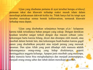 Ujian yang disebutan pertama di ayat tersebut berupa al-khawf,
perasaan takut dan khawatir terhadap reaksi musuh islam dalam
mensikapi pelaksanaan dakwah ketika itu. Tidak hanya hal itu tetapi ayat
tersebut mencakup semua bentuk kekhawatiran, termasuk khawatir
terhadap masa depan.
Ujian yang disebutkan selanjutnya berupa al-ju’: kelaparan
karena tidak tersedianya bahan pangan yang cukup. Dengan demikian
keadaan tersebut sangat terkait dengan dua macam cobaan yaitu:
kekurangan harta karena hilang, dicuri dan dirampas oleh musuh, atau
musibah dalam bentuk lain, dan kekurangan buah-buahan karena gagal
panen yang disebabkan penyakit atau terjadi perang yang merusak
tanaman. Dan ujian Allah yang pasti dihadapi oleh manusia adalah
kekurangannya orang-orang yang hidup disekitarnya, seperti
meninggalnya anggota keluarga. Apapun jenis musibah yang menimpa,
maka manusia harus bisa menghadapinya dan menjadi pemenangnya,
menjadi orang-orang sabar dan tabah dalam mensikapi musibah.
 