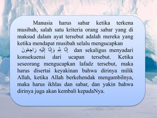 Manusia harus sabar ketika terkena
musibah, salah satu kriteria orang sabar yang di
maksud dalam ayat tersebut adalah mereka yang
ketika mendapat musibah selalu mengucapkan
‫ا‬َّ‫ن‬ِ‫إ‬ِِ َّ ِ‫لِل‬‫ا‬َّ‫ن‬ِ‫إ‬ َ‫و‬ِِ‫ه‬ْ‫ي‬َ‫ل‬ِ‫إ‬َِ‫ون‬ُ‫ع‬ ِ‫اج‬ َ‫ر‬ dan sekaligus menyadari
konsekuensi dari ucapan tersebut. Ketika
seseorang mengucapkan lafadz tersebut, maka
harus disertai keyakinan bahwa dirinya milik
Allah, ketika Allah berkehendak mengambilnya,
maka harus ikhlas dan sabar, dan yakin bahwa
dirinya juga akan kembali kepadaNya.
 