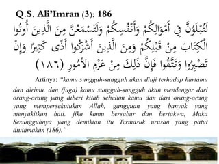 Q.S. Ali’Imran (3): 186
َّْ‫ن‬ُ‫و‬َ‫ل‬ْ‫ب‬ُ‫ت‬َ‫ل‬ِْ‫ف‬ْْ‫م‬ُ‫ك‬ِ‫ال‬َ‫و‬ْ‫َم‬‫أ‬َْ‫أ‬َ‫و‬ْْ‫م‬ُ‫ك‬ِ‫س‬ُ‫ف‬ْ‫ن‬َّْ‫ن‬ُ‫ع‬َ‫م‬ْ‫س‬َ‫ت‬َ‫ل‬َ‫و‬َْ‫ن‬ِ‫م‬َْ‫ين‬ِ‫ذ‬َّ‫ل‬‫ا‬‫ا‬‫و‬ُ‫ت‬‫ُو‬‫أ‬
َْ‫اب‬َ‫ت‬ِ‫ك‬ْ‫ل‬‫ا‬ْْ‫ن‬ِ‫م‬ْْ‫م‬ُ‫ك‬ِ‫ل‬ْ‫ب‬َ‫ق‬َْ‫ن‬ِ‫م‬َ‫و‬َّْ‫ل‬‫ا‬َْ‫ين‬ِ‫ذ‬‫ا‬‫و‬ُ‫ك‬َ‫ر‬ْ‫ش‬َ‫أ‬‫ى‬ً‫ذ‬َ‫أ‬َْ‫ك‬‫ا‬ً‫ري‬ِ‫ث‬ْْ‫ن‬ِ‫إ‬َ‫و‬
‫ا‬‫و‬ُ
ِ‫ِب‬ْ‫ص‬َ‫ت‬‫ا‬‫و‬ُ‫ق‬َّ‫ت‬َ‫ت‬َ‫و‬َّْ‫ن‬ِ‫إ‬َ‫ف‬ِْ‫ل‬َ‫ذ‬َْ‫ك‬ْْ‫ن‬ِ‫م‬ِْ‫م‬ْ‫ز‬َ‫ع‬ِْ‫ر‬‫و‬ُ‫األم‬(١٨٦)
Artinya: “kamu sungguh-sungguh akan diuji terhadap hartamu
dan dirimu. dan (juga) kamu sungguh-sungguh akan mendengar dari
orang-orang yang diberi kitab sebelum kamu dan dari orang-orang
yang mempersekutukan Allah, gangguan yang banyak yang
menyakitkan hati. jika kamu bersabar dan bertakwa, Maka
Sesungguhnya yang demikian itu Termasuk urusan yang patut
diutamakan (186).”
 