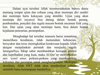Dalam ayat tersebut Allah memberitahukan bahwa dunia
memang tempat ujian dan cobaan yang akan menimpa diri sendiri
dan menimpa harta kekayaan yang dimiliki. Ujian yang akan
menimpa diri (nyawa) bisa datang dalam bentuk perang,
pembunuhan, penyakit dan segala macam bentuk ancaman fisik yang
lain. Dan ujian yang akan menimpa harta, bisa dalam bentuk
kejahatan pencurian, perampokan.
Menghadapi hal tersebut manusia harus senantiasa
memelihara kesabaran, tidak memendam kebencian,
bersyukur dan terus meningkatkan ketakwaan kepada Allah
dengan menjalankan perintah dan menjauhi segala
laranganNya. Sikap sabar membutuhkan kesiapan mental
dan kepribadian yang kuat, maka Al-Qur’an menyebutkan
min ‘azmil umur, perkara-perkara yang membutuhkan
kekuatan dan persiapan untuk menghadapinnya. Meskipun
demikian, Allah SWT tidak akan memberikan cobaan
melebihi batas kemampuan hambaNya.
 