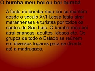 O bumba meu boi ou boi bumbá . A festa do bumba-meu-boi se mantém desde o século XVIII,essa festa atrai maranhenses e turistas por todos os cantos de São Luís. O bumba-meu boi atrai crianças, adultos, idosos etc. Os grupos de todo o Estado se reúnem em diversos lugares para se divertir até a madrugada. 