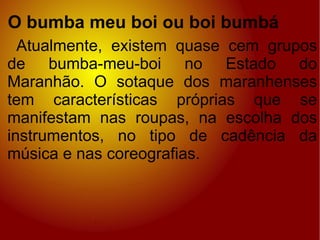 O bumba meu boi ou boi bumbá Atualmente, existem quase cem grupos de bumba-meu-boi no Estado do Maranhão. O sotaque dos maranhenses tem características próprias que se manifestam nas roupas, na escolha dos instrumentos, no tipo de cadência da música e nas coreografias. 