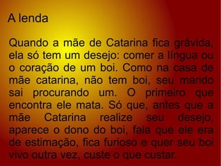 A lenda Quando a mãe de Catarina fica grávida, ela só tem um desejo: comer a língua ou o coração de um boi. Como na casa de mãe catarina, não tem boi, seu marido sai procurando um. O primeiro que encontra ele mata. Só que, antes que a mãe Catarina realize seu desejo, aparece o dono do boi, fala que ele era de estimação, fica furioso e quer seu boi vivo outra vez, custe o que custar. 