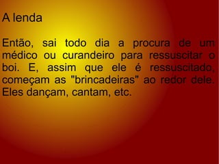 A lenda Então, sai todo dia a procura de um médico ou curandeiro para ressuscitar o boi. E, assim que ele é ressuscitado, começam as "brincadeiras" ao redor dele. Eles dançam, cantam, etc. 