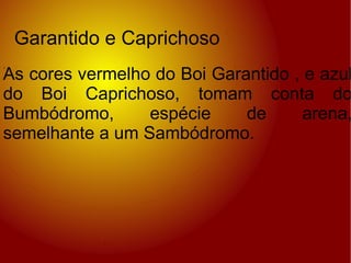 . Garantido e Caprichoso As cores vermelho do Boi Garantido , e azul do Boi Caprichoso, tomam conta do Bumbódromo, espécie de arena, semelhante a um Sambódromo. 
