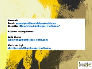 General -
Email: campaigns@bumblebee-world.com
Website: http://www.bumblebee-world.com/
Account management -
Julie Wong
julie.wong@bumblebee-world.com
Christine Ngh
christine.ngh@bumblebee-world.com
 