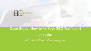 Case Study: How to 4x Your SEO Traffic in 6
months
Jeff Oxford, CEO of 180Marketing.com
 
