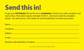 Send this in! 
To get your $20 Rebate, fill out this form completely, enclose your sales receipt(s), and 
mail to Taco. Promotion expires midnight 4/30/15. See reverse side for complete 
details. You will receive a $20 rebate for each Bumble Bee circulator purchased. 
Name 
Company 
Address 
E-mail 
Number of Bumble Bee Circulators 
SEE FULL DETAILS ON REVERSE SIDE 
 