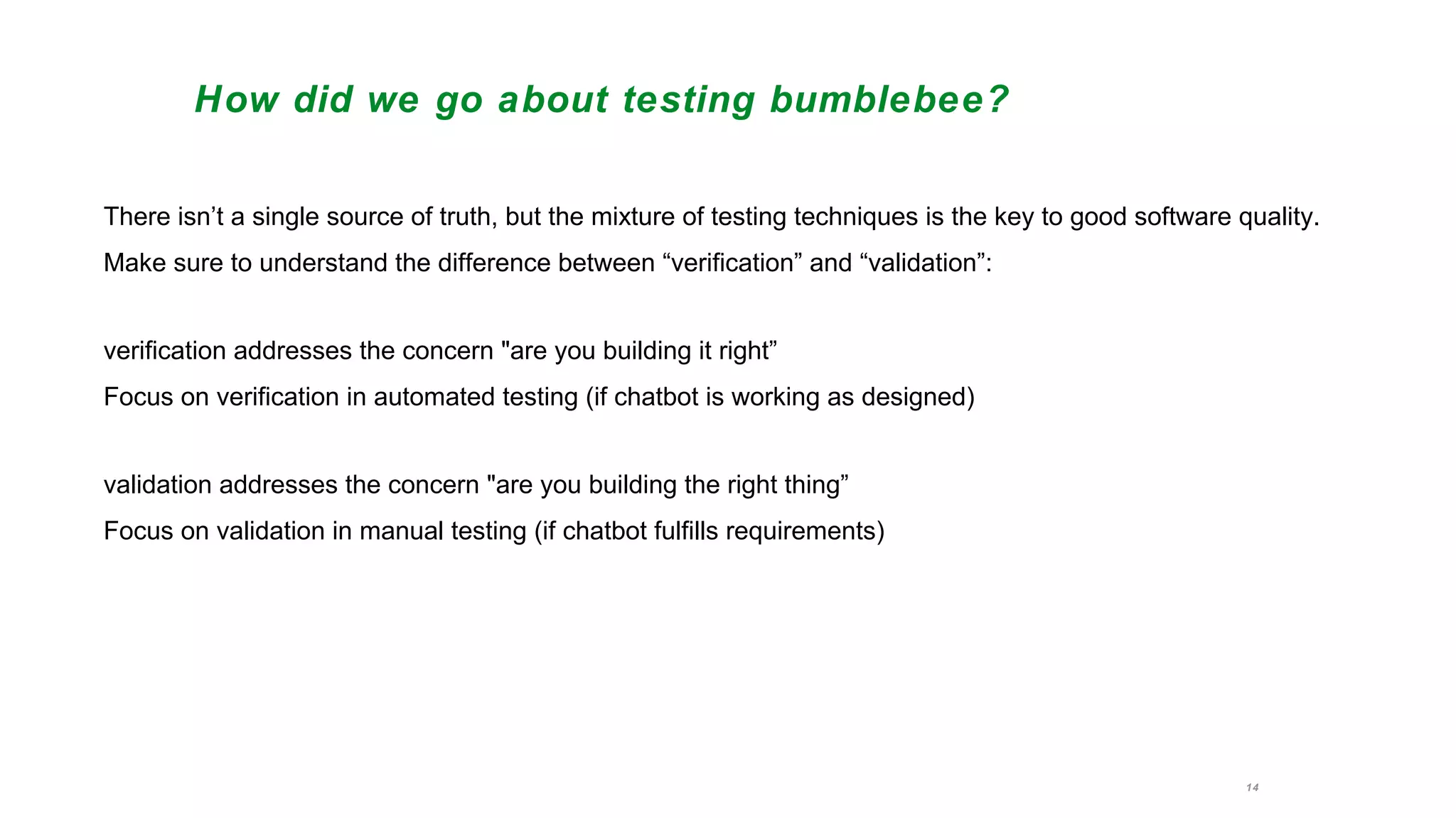 14
How did we go about testing bumblebee?
There isn’t a single source of truth, but the mixture of testing techniques is the key to good software quality.
Make sure to understand the difference between “verification” and “validation”:
verification addresses the concern "are you building it right”
Focus on verification in automated testing (if chatbot is working as designed)
validation addresses the concern "are you building the right thing”
Focus on validation in manual testing (if chatbot fulfills requirements)
 