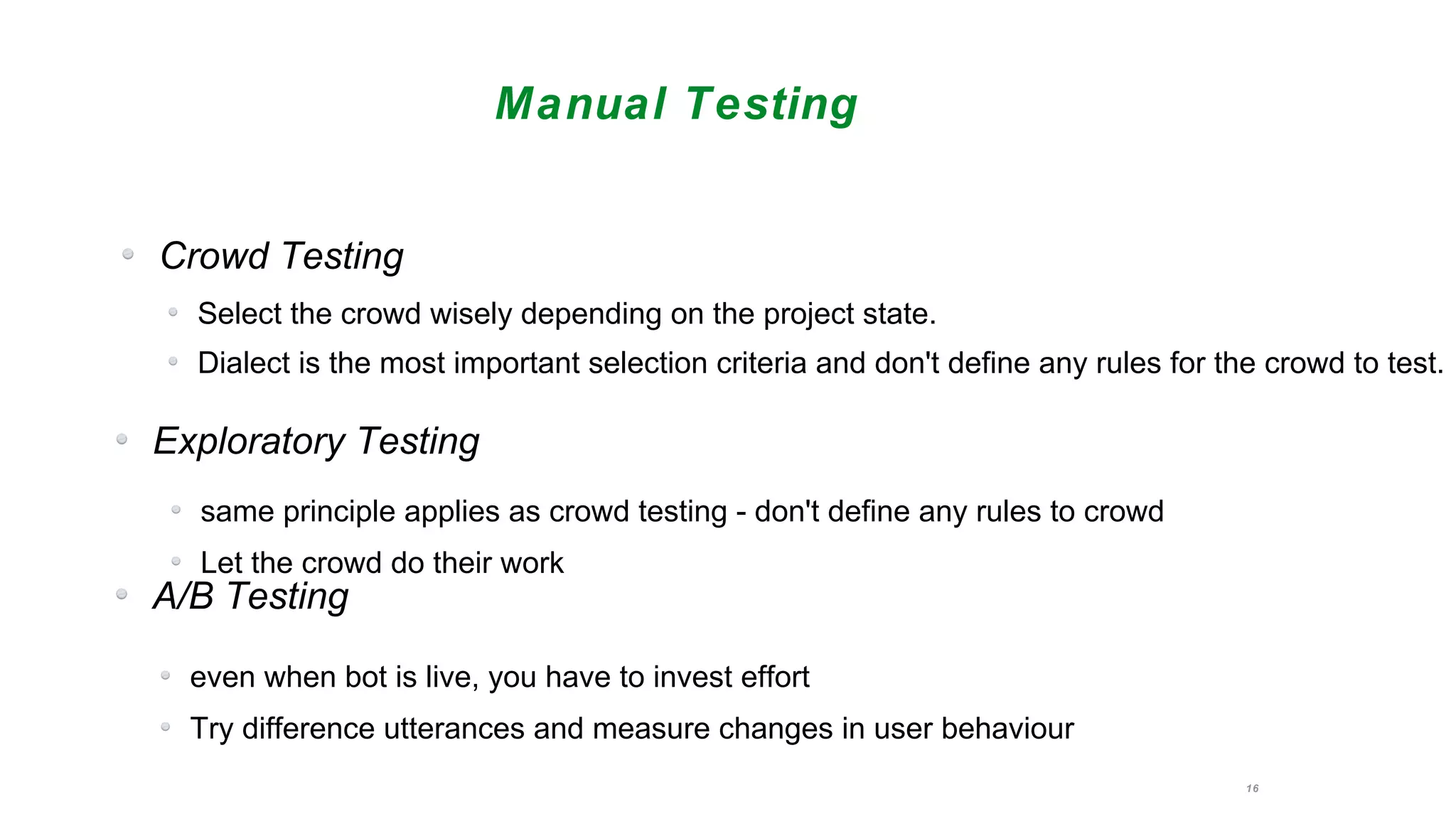 16
Manual Testing
Crowd Testing
Select the crowd wisely depending on the project state.
Dialect is the most important selection criteria and don't define any rules for the crowd to test.
Exploratory Testing
A/B Testing
same principle applies as crowd testing - don't define any rules to crowd
Let the crowd do their work
even when bot is live, you have to invest effort
Try difference utterances and measure changes in user behaviour
 