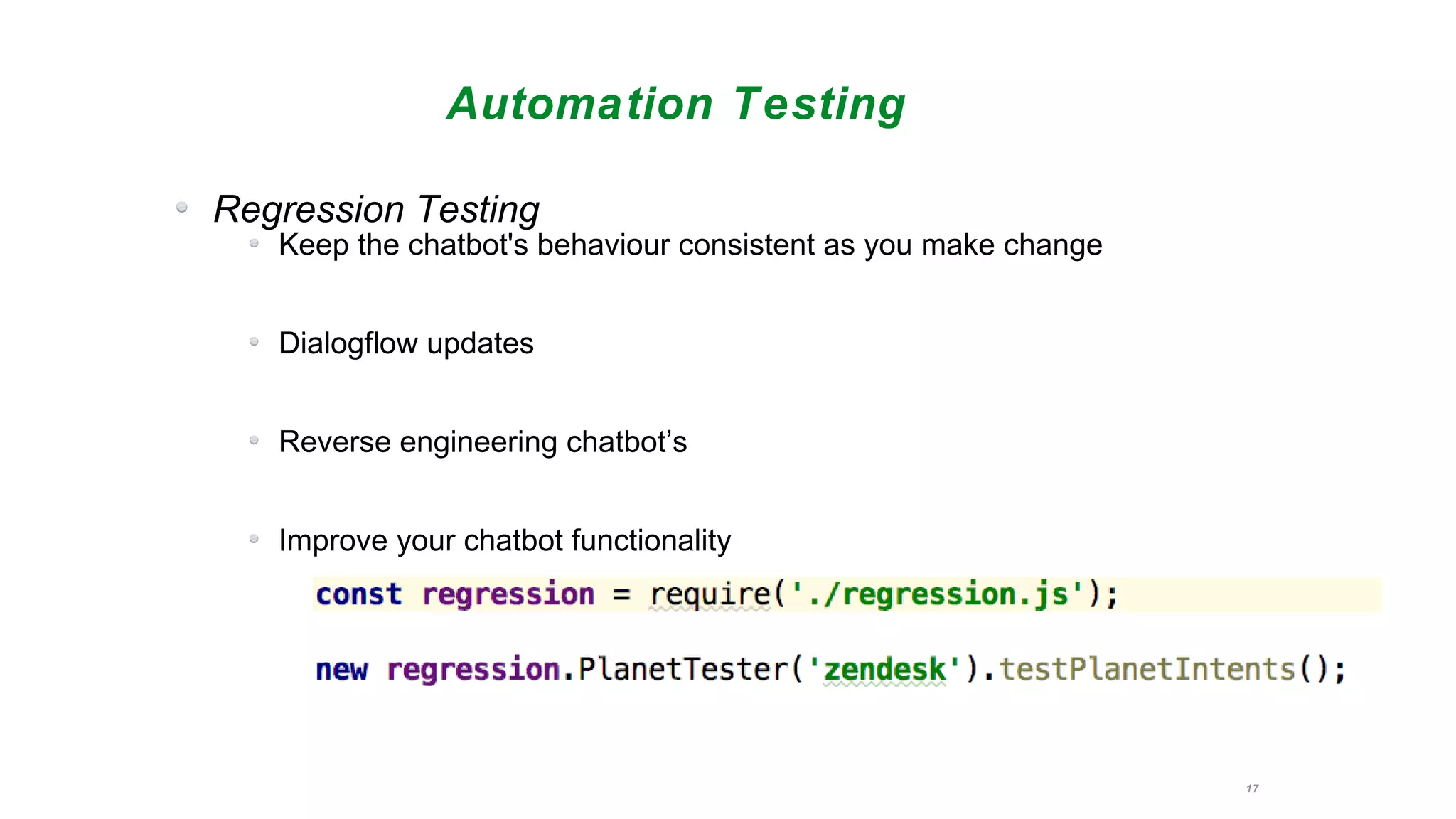 17
Automation Testing
Regression Testing
Keep the chatbot's behaviour consistent as you make change
Dialogflow updates
Reverse engineering chatbot’s
Improve your chatbot functionality
 