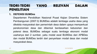 1. DEFENISI BUMDes
Departemen Pendidikan Nasional Pusat Kajian Dinamika Sistem
Pembangunan (2007:3) BUMDes adalah lembaga usaha desa yang
dikelola masyarakat dan pemerintah desa dalam upaya memperkuat
perekonomian desa dan dibentuk berdasarkan kebutuhan dan
potensi desa. BUMDes sebagai suatu lembaga ekonomi modal
usahanya dari 2 sumber, yaitu modal awal BUMDes dari APBDes
dan modal BUMDes terdiri dari penyertaan modal desa dan modal
masyarakat desa.
TEORI-TEORI YANG RELEVAN DALAM
PENELITIAN
11/14/201810
 