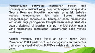 Pembangunan pariwisata merupakan bagian dari
pembangunan nasional yang utuh, pembangunan bangsa dan
Negara Kesatuan Republik Indonesia yang tak terbatas
kepada pembangunan fisik saja. Secara internal
pengembangan pariwisata ini diharapkan dapat memberikan
kontribusi bagi peningkatan kesejahteraan masyarakat dan
secara eksternal diharapkan mampu menjadi sektor utama
yang memberikan pemerataan kesejahteraan pada wilayah
sekitarnya.
Apabila mengacu pada Pasal 24 No. 4 tahun 2015
Permendes PDTT pada point ke-6 menegaskan bahwa bentuk
usaha yang dapat dikelola BUMDes salah satu diantaranya,
yaitu:
11/14/20183
 