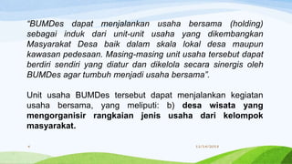“BUMDes dapat menjalankan usaha bersama (holding)
sebagai induk dari unit-unit usaha yang dikembangkan
Masyarakat Desa baik dalam skala lokal desa maupun
kawasan pedesaan. Masing-masing unit usaha tersebut dapat
berdiri sendiri yang diatur dan dikelola secara sinergis oleh
BUMDes agar tumbuh menjadi usaha bersama”.
Unit usaha BUMDes tersebut dapat menjalankan kegiatan
usaha bersama, yang meliputi: b) desa wisata yang
mengorganisir rangkaian jenis usaha dari kelompok
masyarakat.
11/14/20184
 