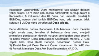 Kabupaten Labuhanbatu Utara mempunyai luas wilayah daratan
yakni seluas 3,571 Km2 dan secara administratif terbagi dalam 8
Kecamatan, 8 Kelurahan dan 82 Desa, baru memiliki (berdiri) 8
BUMDes, namun dari jumlah BUMDes yang ada tersebut tidak
satupun BUMDes yang berorientasi Desa Wisata.
Perlu diketahui bahwa Kabupaten Labuhanbatu Utara memiliki
objek wisata yang tersebar di beberapa desa yang menjadi
primadona pendapatan daerah maupun pendapatan desa seperti:
1) Salak Pondoh Desa Babussalam Kecamatan Marbau, 2) Goa
Tapak Tilas Desa Kuala Beringin Kecamatan Kualuh Hulu,
3) Pantai Monyet Desa Meranti Omas Kecamatan Na X-IX dan
4) Puncak Manalese Desa Aek Buru Kecamatan NA X-IX.11/14/20185
 