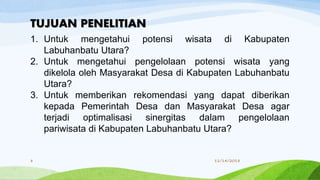 1. Untuk mengetahui potensi wisata di Kabupaten
Labuhanbatu Utara?
2. Untuk mengetahui pengelolaan potensi wisata yang
dikelola oleh Masyarakat Desa di Kabupaten Labuhanbatu
Utara?
3. Untuk memberikan rekomendasi yang dapat diberikan
kepada Pemerintah Desa dan Masyarakat Desa agar
terjadi optimalisasi sinergitas dalam pengelolaan
pariwisata di Kabupaten Labuhanbatu Utara?
TUJUAN PENELITIAN
11/14/20188
 