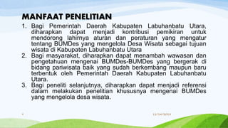 1. Bagi Pemerintah Daerah Kabupaten Labuhanbatu Utara,
diharapkan dapat menjadi kontribusi pemikiran untuk
mendorong lahirnya aturan dan peraturan yang mengatur
tentang BUMDes yang mengelola Desa Wisata sebagai tujuan
wisata di Kabupaten Labuhanbatu Utara
2. Bagi masyarakat, diharapkan dapat menambah wawasan dan
pengetahuan mengenai BUMDes-BUMDes yang bergerak di
bidang pariwisata baik yang sudah berkembang maupun baru
terbentuk oleh Pemerintah Daerah Kabupaten Labuhanbatu
Utara.
3. Bagi peneliti selanjutnya, diharapkan dapat menjadi referensi
dalam melakukan penelitian khususnya mengenai BUMDes
yang mengelola desa wisata.
MANFAAT PENELITIAN
11/14/20189
 
